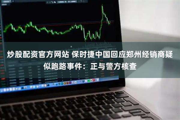 炒股配资官方网站 保时捷中国回应郑州经销商疑似跑路事件：正与警方核查