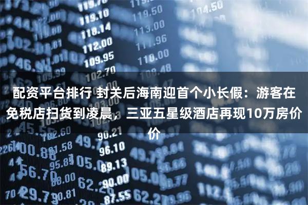 配资平台排行 封关后海南迎首个小长假：游客在免税店扫货到凌晨，三亚五星级酒店再现10万房价