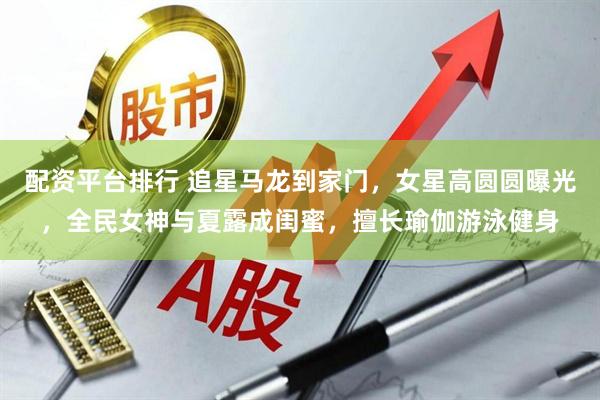 配资平台排行 追星马龙到家门，女星高圆圆曝光，全民女神与夏露成闺蜜，擅长瑜伽游泳健身