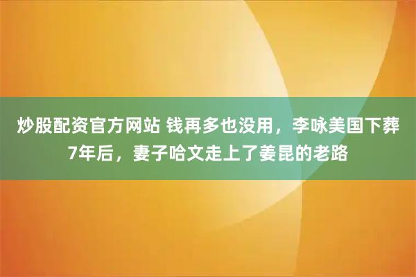 炒股配资官方网站 钱再多也没用，李咏美国下葬7年后，妻子哈文走上了姜昆的老路