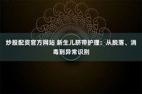 炒股配资官方网站 新生儿脐带护理：从脱落、消毒到异常识别