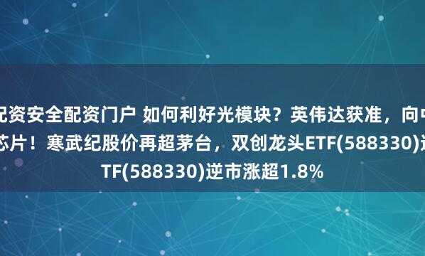 配资安全配资门户 如何利好光模块？英伟达获准，向中国出售H200芯片！寒武纪股价再超茅台，双创龙头ETF(588330)逆市涨超1.8%