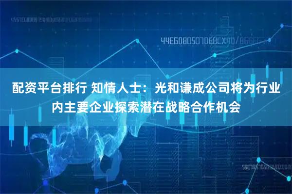 配资平台排行 知情人士：光和谦成公司将为行业内主要企业探索潜在战略合作机会