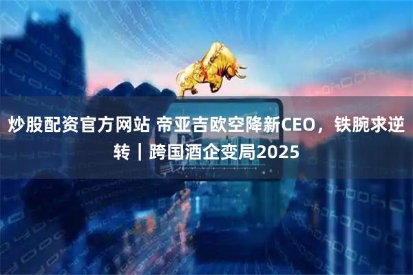 炒股配资官方网站 帝亚吉欧空降新CEO，铁腕求逆转｜跨国酒企变局2025