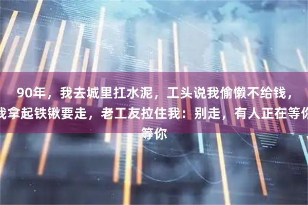 90年，我去城里扛水泥，工头说我偷懒不给钱，我拿起铁锹要走，老工友拉住我：别走，有人正在等你