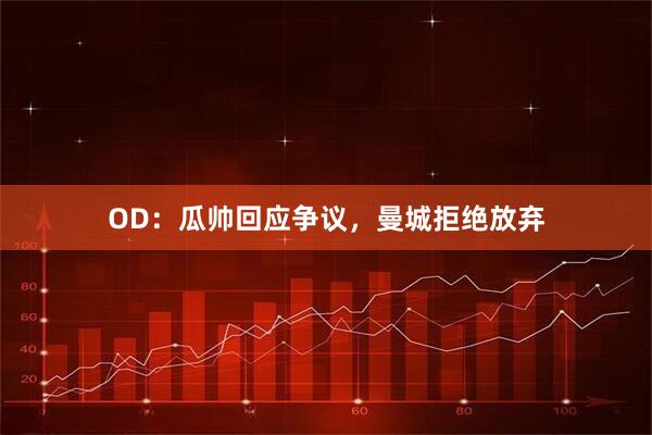 OD：瓜帅回应争议，曼城拒绝放弃