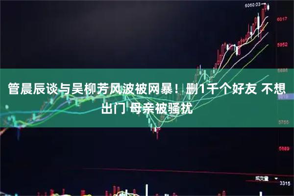 管晨辰谈与吴柳芳风波被网暴！删1千个好友 不想出门 母亲被骚扰