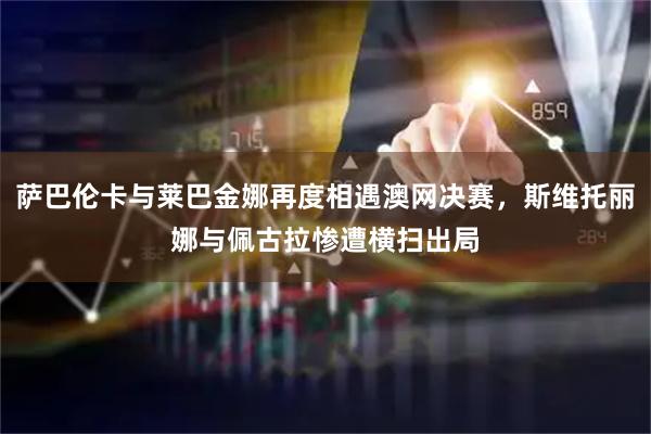 萨巴伦卡与莱巴金娜再度相遇澳网决赛，斯维托丽娜与佩古拉惨遭横扫出局