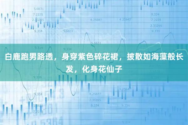 白鹿跑男路透，身穿紫色碎花裙，披散如海藻般长发，化身花仙子