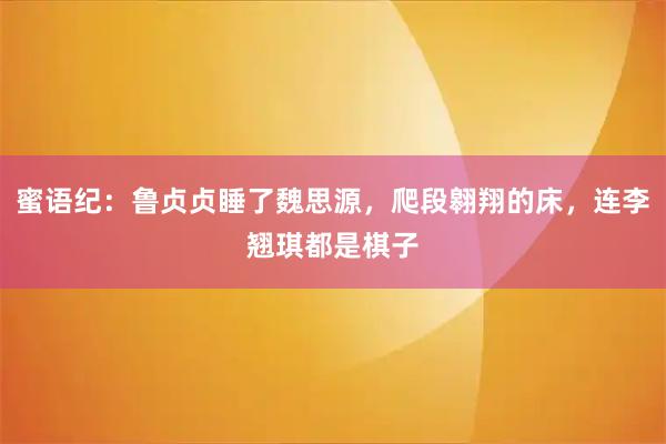 蜜语纪：鲁贞贞睡了魏思源，爬段翱翔的床，连李翘琪都是棋子