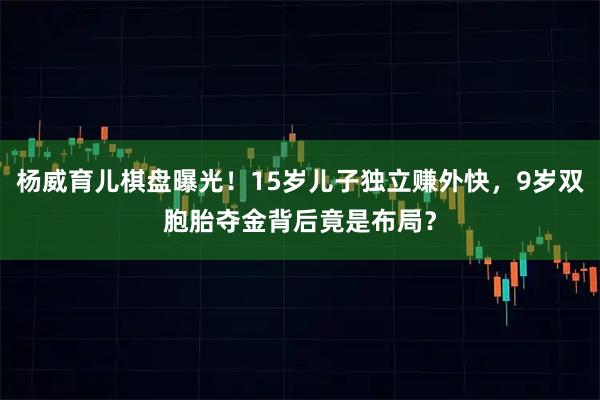 杨威育儿棋盘曝光！15岁儿子独立赚外快，9岁双胞胎夺金背后竟是布局？