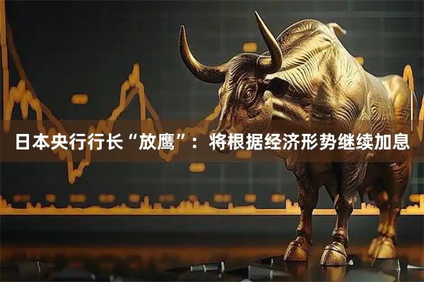 日本央行行长“放鹰”：将根据经济形势继续加息