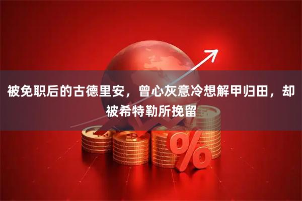 被免职后的古德里安，曾心灰意冷想解甲归田，却被希特勒所挽留