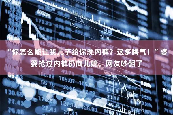 “你怎么能让我儿子给你洗内裤？这多晦气！”婆婆抢过内裤扔向儿媳，网友吵翻了