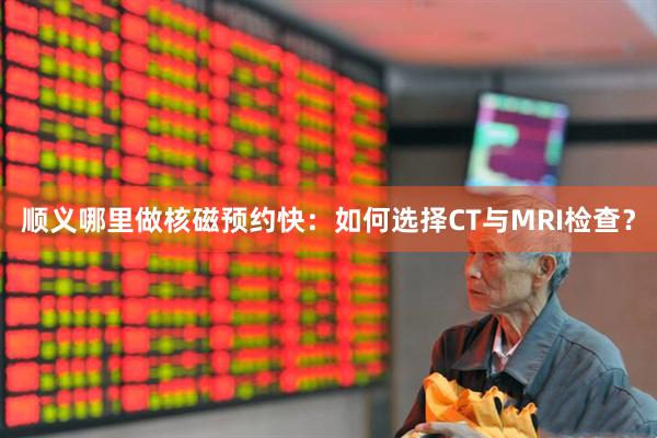 顺义哪里做核磁预约快：如何选择CT与MRI检查？