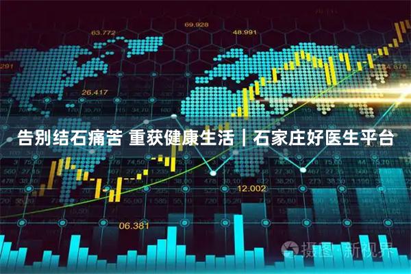告别结石痛苦 重获健康生活｜石家庄好医生平台