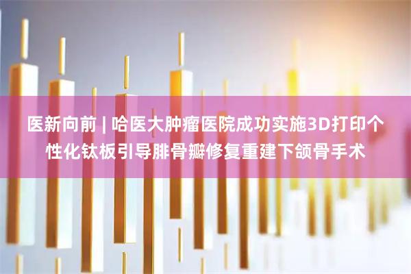 医新向前 | 哈医大肿瘤医院成功实施3D打印个性化钛板引导腓骨瓣修复重建下颌骨手术