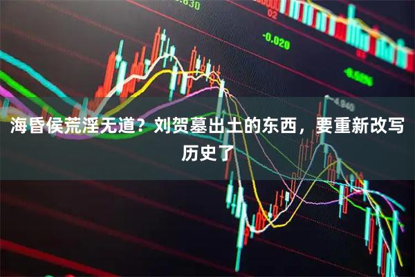 海昏侯荒淫无道?刘贺墓出土的东西,要重新改写历史了