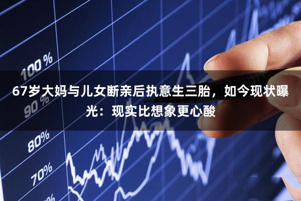 67岁大妈与儿女断亲后执意生三胎，如今现状曝光：现实比想象更心酸