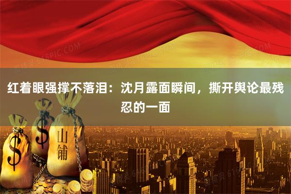 红着眼强撑不落泪：沈月露面瞬间，撕开舆论最残忍的一面