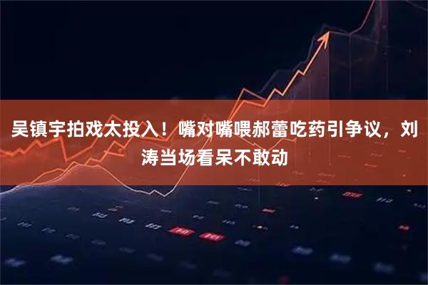 吴镇宇拍戏太投入！嘴对嘴喂郝蕾吃药引争议，刘涛当场看呆不敢动