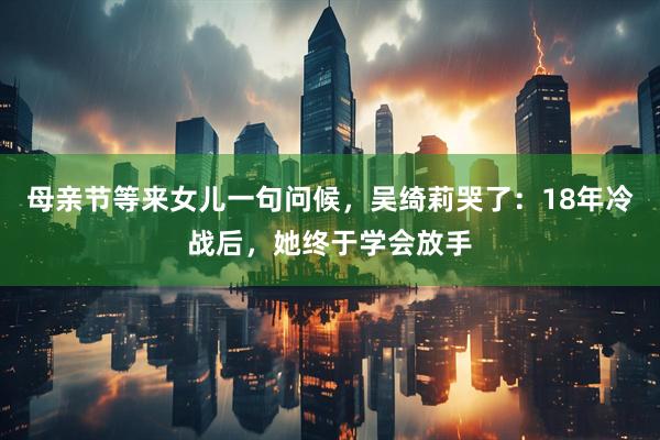 母亲节等来女儿一句问候，吴绮莉哭了：18年冷战后，她终于学会放手