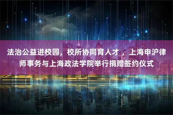 法治公益进校园,校所协同育人才 ,上海申沪律师事务与上海政法学院举行捐赠签约仪式