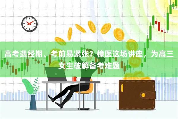 高考遇经期、考前易紧张？樟医这场讲座，为高三女生破解备考难题