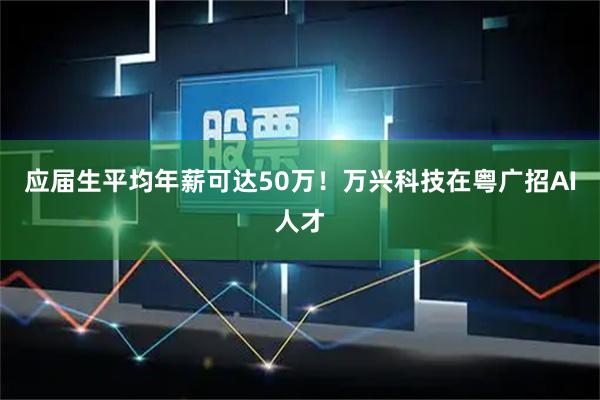 应届生平均年薪可达50万！万兴科技在粤广招AI人才