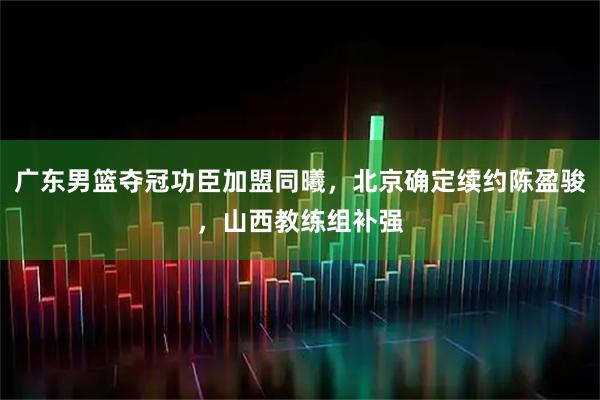 广东男篮夺冠功臣加盟同曦,北京确定续约陈盈骏,山西教练组补强