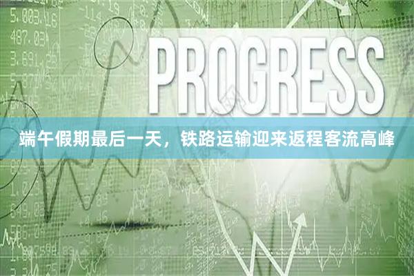 端午假期最后一天，铁路运输迎来返程客流高峰