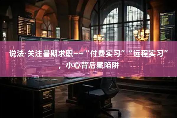 说法·关注暑期求职——“付费实习”“远程实习”，小心背后藏陷阱