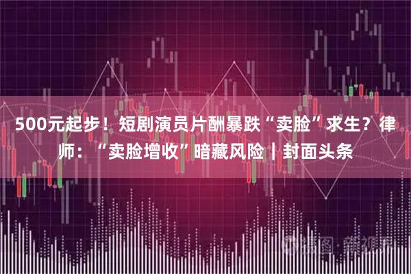 500元起步！短剧演员片酬暴跌“卖脸”求生？律师：“卖脸增收”暗藏风险｜封面头条