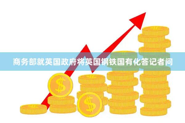 商务部就英国政府将英国钢铁国有化答记者问