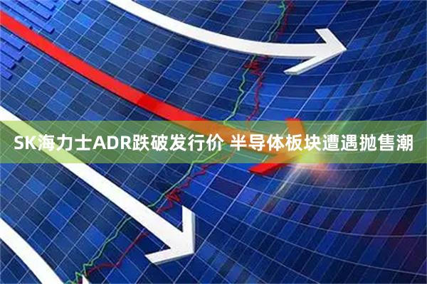 SK海力士ADR跌破发行价 半导体板块遭遇抛售潮