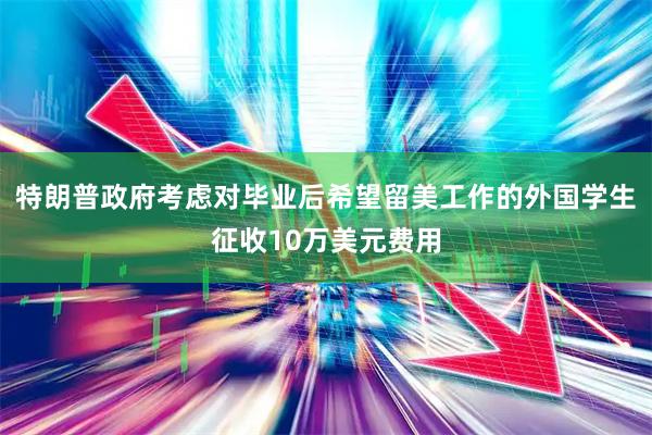 特朗普政府考虑对毕业后希望留美工作的外国学生征收10万美元费用