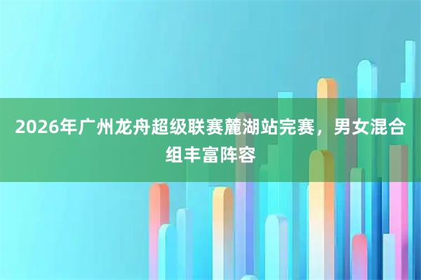 2026年广州龙舟超级联赛麓湖站完赛，男女混合组丰富阵容