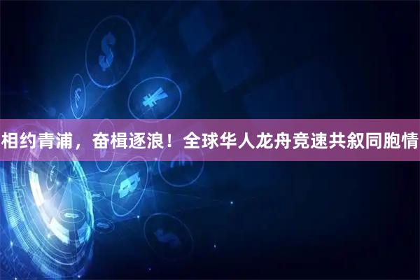 相约青浦,奋楫逐浪!全球华人龙舟竞速共叙同胞情
